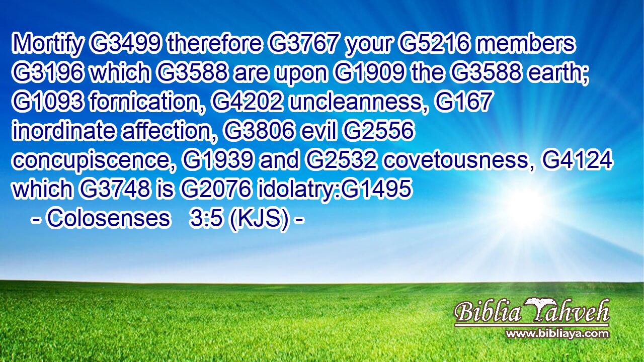 Mortify G3499 therefore G3767 your G5216 members G3196 which G3588 are upon G1909 the G3588 earth; G1093 fornication, G4202 uncleanness, G167 inordinate affection, G3806 evil G2556 concupiscence, G1939 and G2532 covetousness, G4124 which G3748 is G2076 idolatry:G1495