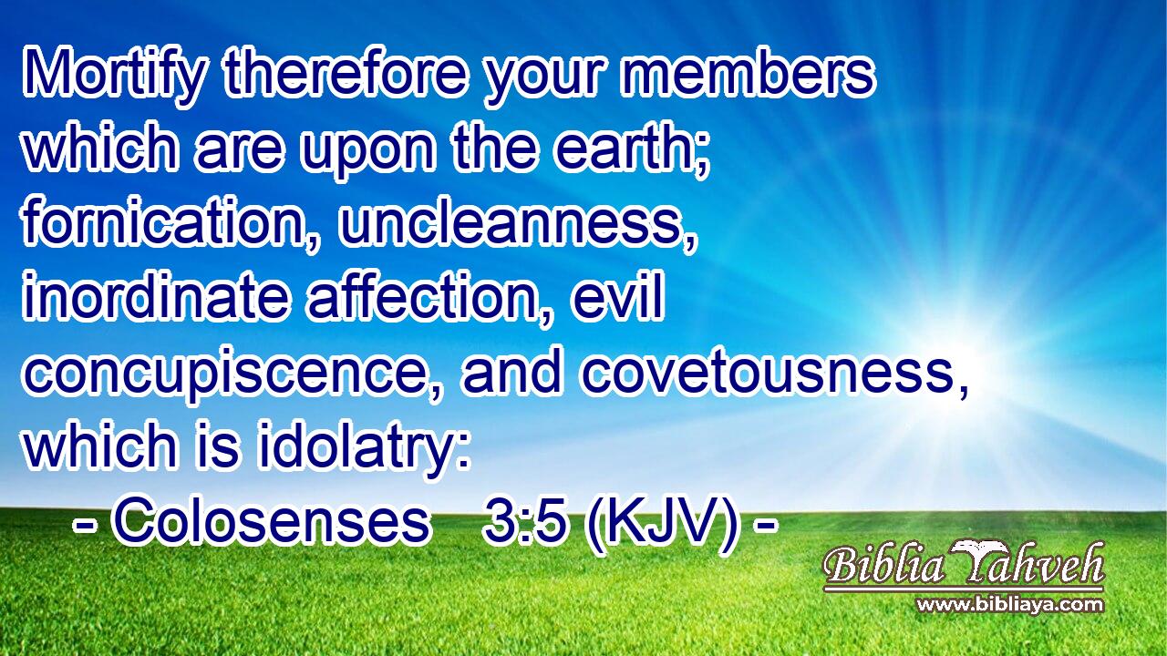 Mortify therefore your members which are upon the earth; fornication, uncleanness, inordinate affection, evil concupiscence, and covetousness, which is idolatry: