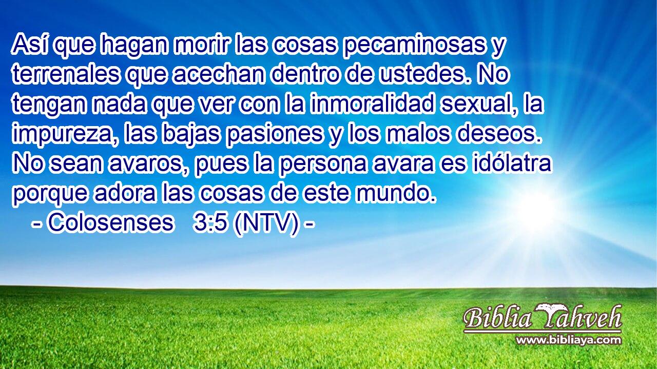 Así que hagan morir las cosas pecaminosas y terrenales que acechan dentro de ustedes. No tengan nada que ver con la inmoralidad sexual, la impureza, las bajas pasiones y los malos deseos. No sean avaros, pues la persona avara es idólatra porque adora las cosas de este mundo.