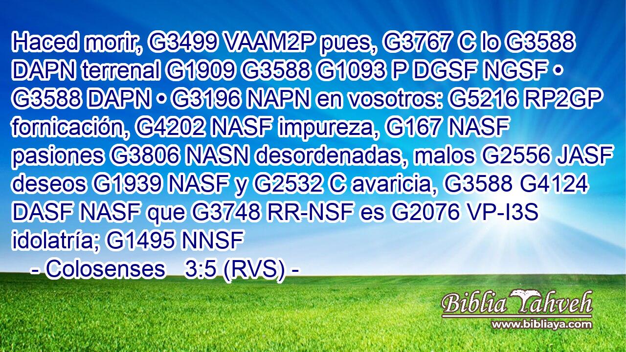 Haced morir, G3499 VAAM2P pues, G3767 C lo G3588 DAPN terrenal G1909 G3588 G1093 P DGSF NGSF • G3588 DAPN • G3196 NAPN en vosotros: G5216 RP2GP fornicación, G4202 NASF impureza, G167 NASF pasiones G3806 NASN desordenadas, malos G2556 JASF deseos G1939 NASF y G2532 C avaricia, G3588 G4124 DASF NASF que G3748 RR-NSF es G2076 VP-I3S idolatría; G1495 NNSF 