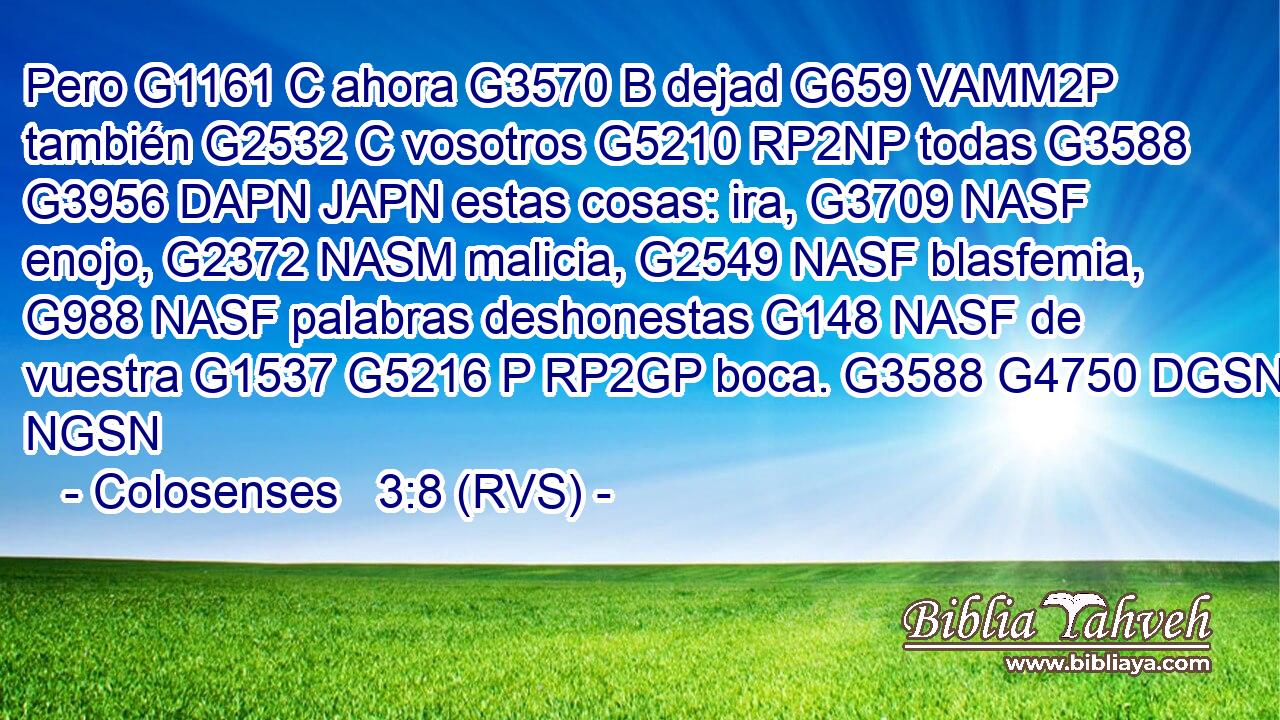 Pero G1161 C ahora G3570 B dejad G659 VAMM2P también G2532 C vosotros G5210 RP2NP todas G3588 G3956 DAPN JAPN estas cosas: ira, G3709 NASF enojo, G2372 NASM malicia, G2549 NASF blasfemia, G988 NASF palabras deshonestas G148 NASF de vuestra G1537 G5216 P RP2GP boca. G3588 G4750 DGSN NGSN 