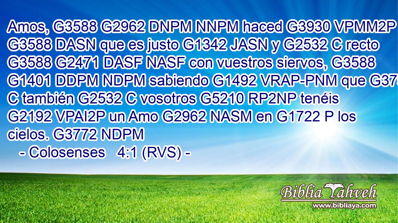 Amos, G3588 G2962 DNPM NNPM haced G3930 VPMM2P lo G3588 DASN que es justo G1342 JASN y G2532 C recto G3588 G2471 DASF NASF con vuestros siervos, G3588 G1401 DDPM NDPM sabiendo G1492 VRAP-PNM que G3754 C también G2532 C vosotros G5210 RP2NP tenéis G2192 VPAI2P un Amo G2962 NASM en G1722 P los cielos. G3772 NDPM 