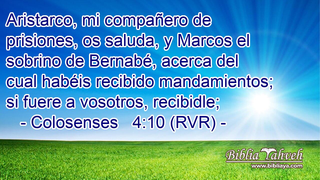 Aristarco, mi compañero de prisiones, os saluda, y Marcos el sobrino de Bernabé, acerca del cual habéis recibido mandamientos; si fuere a vosotros, recibidle;