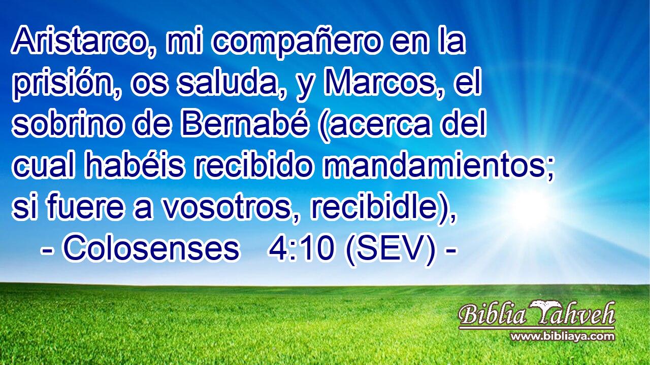 Aristarco, mi compañero en la prisión, os saluda, y Marcos, el sobrino de Bernabé (acerca del cual habéis recibido mandamientos; si fuere a vosotros, recibidle),
