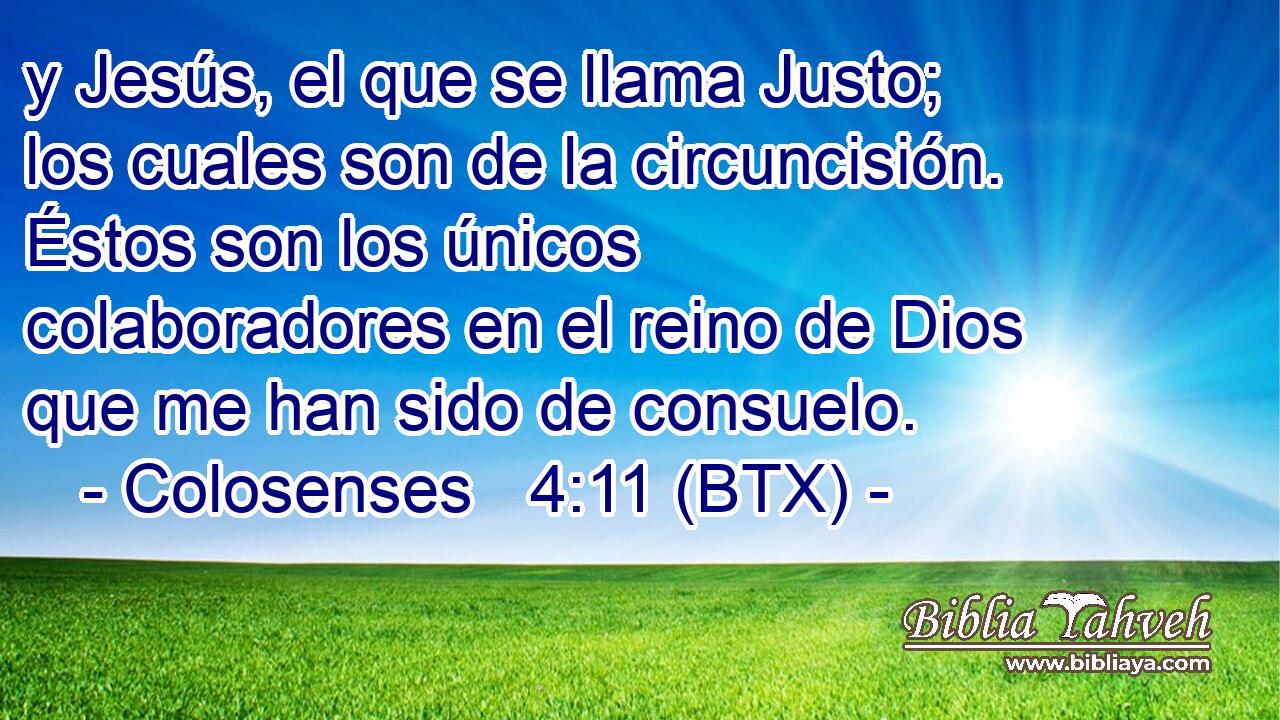 y Jesús, el que se llama Justo; los cuales son de la circuncisión. Éstos son los únicos colaboradores en el reino de Dios que me han sido de consuelo.