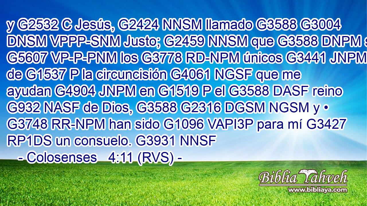 y G2532 C Jesús, G2424 NNSM llamado G3588 G3004 DNSM VPPP-SNM Justo; G2459 NNSM que G3588 DNPM son G5607 VP-P-PNM los G3778 RD-NPM únicos G3441 JNPM de G1537 P la circuncisión G4061 NGSF que me ayudan G4904 JNPM en G1519 P el G3588 DASF reino G932 NASF de Dios, G3588 G2316 DGSM NGSM y • G3748 RR-NPM han sido G1096 VAPI3P para mí G3427 RP1DS un consuelo. G3931 NNSF 