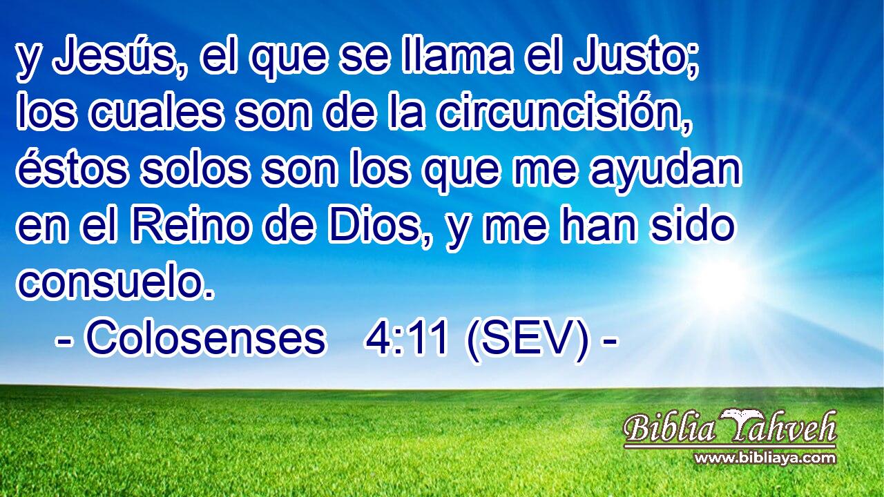 y Jesús, el que se llama el Justo; los cuales son de la circuncisión, éstos solos son los que me ayudan en el Reino de Dios, y me han sido consuelo.