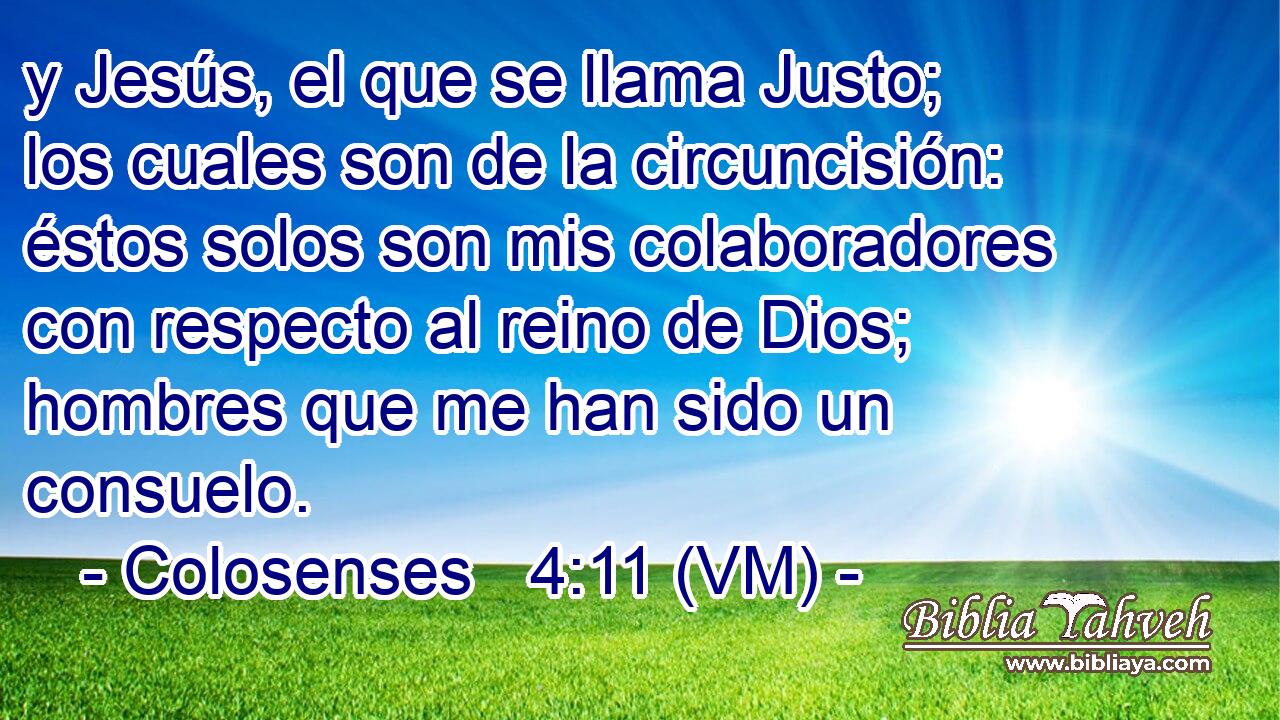  y Jesús, el que se llama Justo; los cuales son de la circuncisión: éstos solos son mis colaboradores con respecto al reino de Dios; hombres que me han sido un consuelo. 