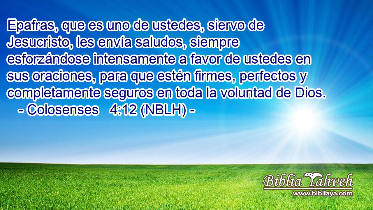  Epafras, que es uno de ustedes, siervo de Jesucristo, les envía saludos, siempre esforzándose intensamente a favor de ustedes en sus oraciones, para que estén firmes, perfectos y completamente seguros en toda la voluntad de Dios. 