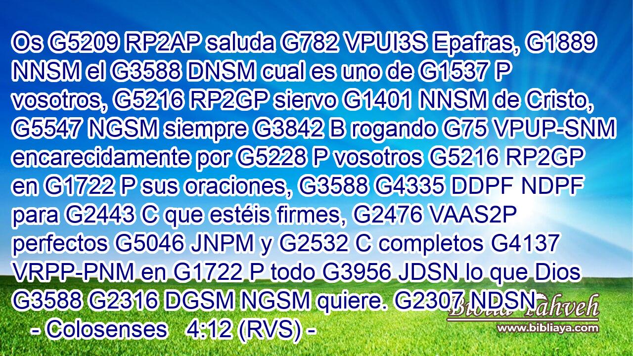 Os G5209 RP2AP saluda G782 VPUI3S Epafras, G1889 NNSM el G3588 DNSM cual es uno de G1537 P vosotros, G5216 RP2GP siervo G1401 NNSM de Cristo, G5547 NGSM siempre G3842 B rogando G75 VPUP-SNM encarecidamente por G5228 P vosotros G5216 RP2GP en G1722 P sus oraciones, G3588 G4335 DDPF NDPF para G2443 C que estéis firmes, G2476 VAAS2P perfectos G5046 JNPM y G2532 C completos G4137 VRPP-PNM en G1722 P todo G3956 JDSN lo que Dios G3588 G2316 DGSM NGSM quiere. G2307 NDSN