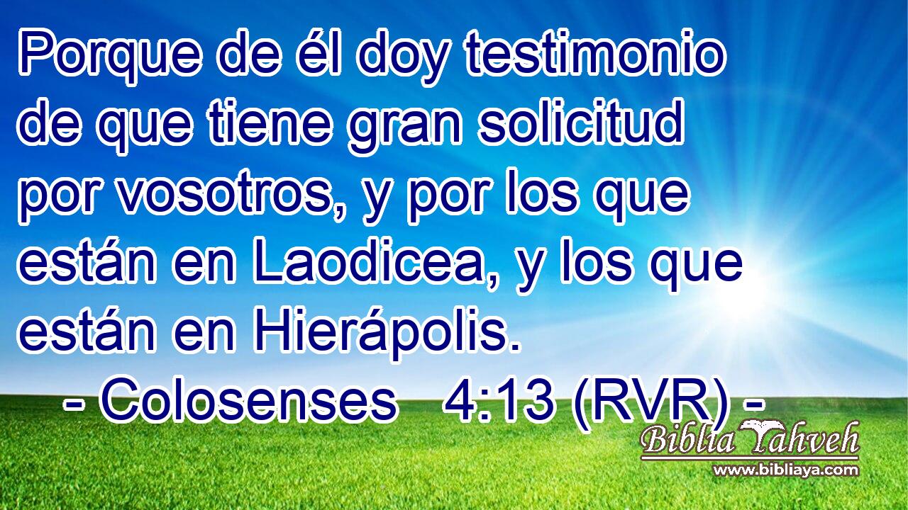 Porque de él doy testimonio de que tiene gran solicitud por vosotros, y por los que están en Laodicea, y los que están en Hierápolis.
