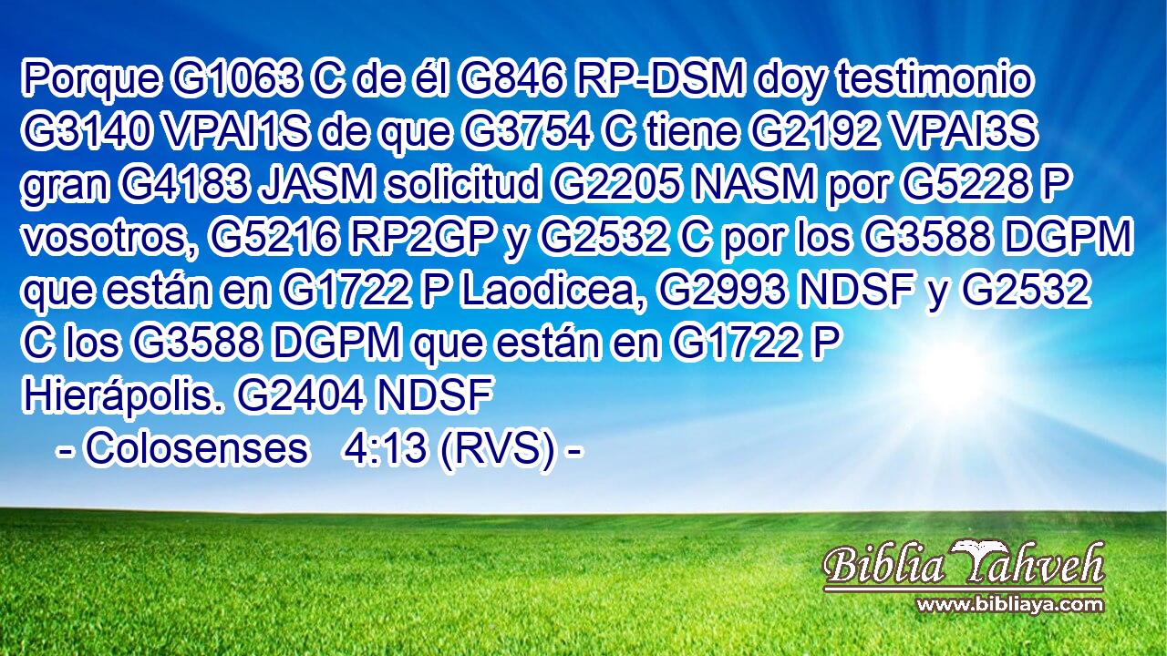 Porque G1063 C de él G846 RP-DSM doy testimonio G3140 VPAI1S de que G3754 C tiene G2192 VPAI3S gran G4183 JASM solicitud G2205 NASM por G5228 P vosotros, G5216 RP2GP y G2532 C por los G3588 DGPM que están en G1722 P Laodicea, G2993 NDSF y G2532 C los G3588 DGPM que están en G1722 P Hierápolis. G2404 NDSF 