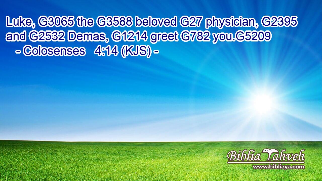 Luke, G3065 the G3588 beloved G27 physician, G2395 and G2532 Demas, G1214 greet G782 you.G5209