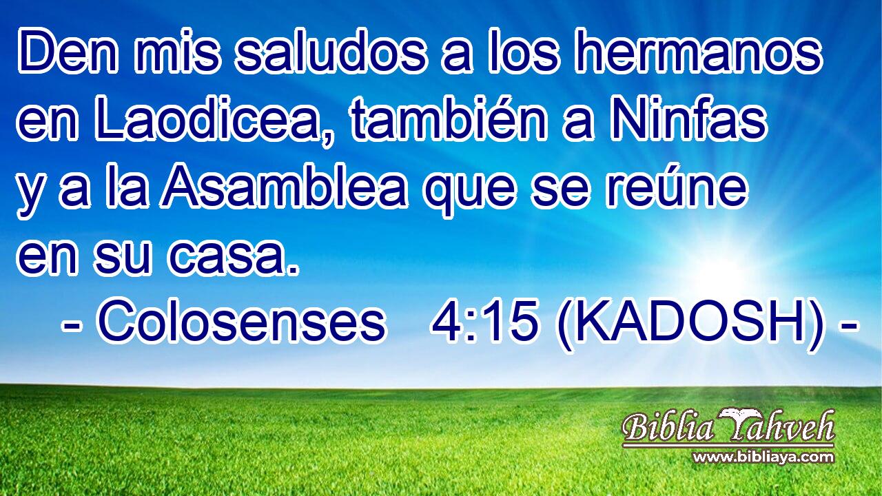  Den mis saludos a los hermanos en Laodicea, también a Ninfas y a la Asamblea que se reúne en su casa. 