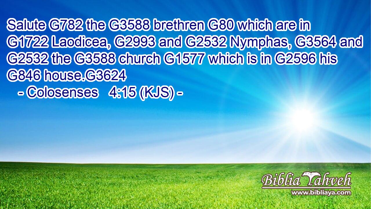 Salute G782 the G3588 brethren G80 which are in G1722 Laodicea, G2993 and G2532 Nymphas, G3564 and G2532 the G3588 church G1577 which is in G2596 his G846 house.G3624