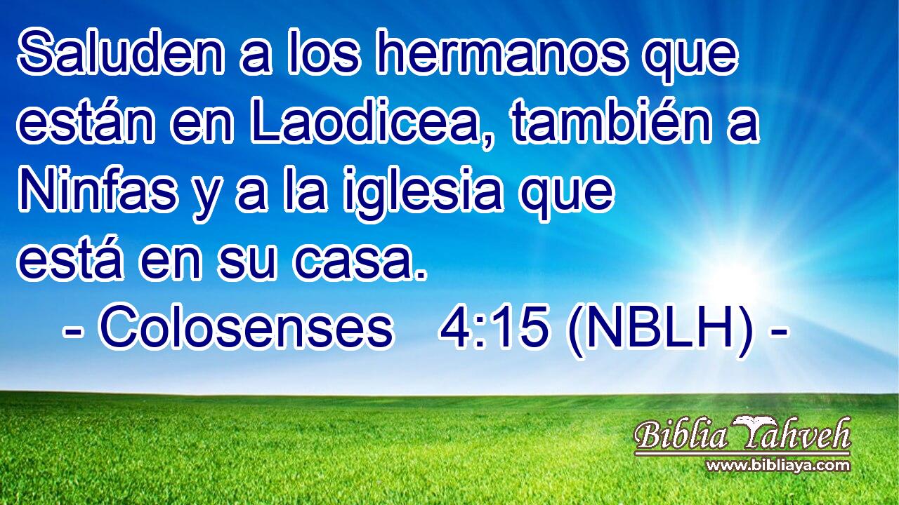  Saluden a los hermanos que están en Laodicea, también a Ninfas y a la iglesia que está en su casa. 