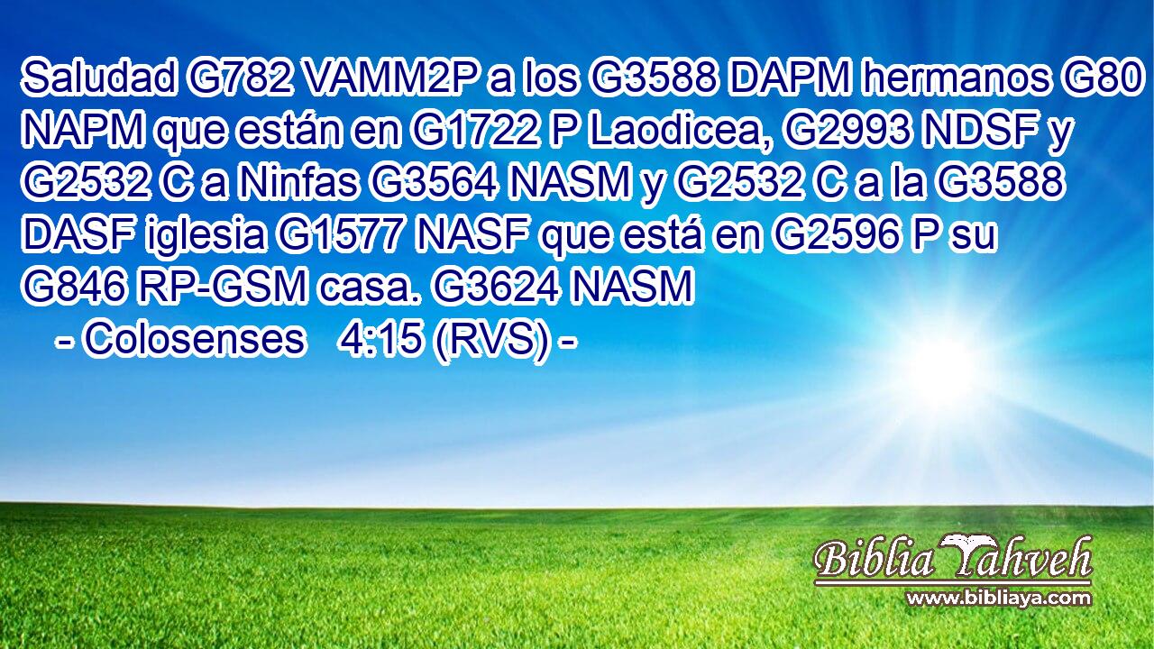 Saludad G782 VAMM2P a los G3588 DAPM hermanos G80 NAPM que están en G1722 P Laodicea, G2993 NDSF y G2532 C a Ninfas G3564 NASM y G2532 C a la G3588 DASF iglesia G1577 NASF que está en G2596 P su G846 RP-GSM casa. G3624 NASM 
