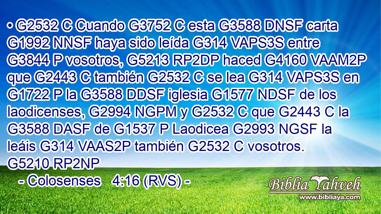 • G2532 C Cuando G3752 C esta G3588 DNSF carta G1992 NNSF haya sido leída G314 VAPS3S entre G3844 P vosotros, G5213 RP2DP haced G4160 VAAM2P que G2443 C también G2532 C se lea G314 VAPS3S en G1722 P la G3588 DDSF iglesia G1577 NDSF de los laodicenses, G2994 NGPM y G2532 C que G2443 C la G3588 DASF de G1537 P Laodicea G2993 NGSF la leáis G314 VAAS2P también G2532 C vosotros. G5210 RP2NP 