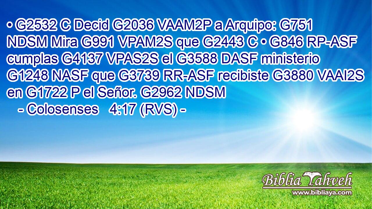 • G2532 C Decid G2036 VAAM2P a Arquipo: G751 NDSM Mira G991 VPAM2S que G2443 C • G846 RP-ASF cumplas G4137 VPAS2S el G3588 DASF ministerio G1248 NASF que G3739 RR-ASF recibiste G3880 VAAI2S en G1722 P el Señor. G2962 NDSM 