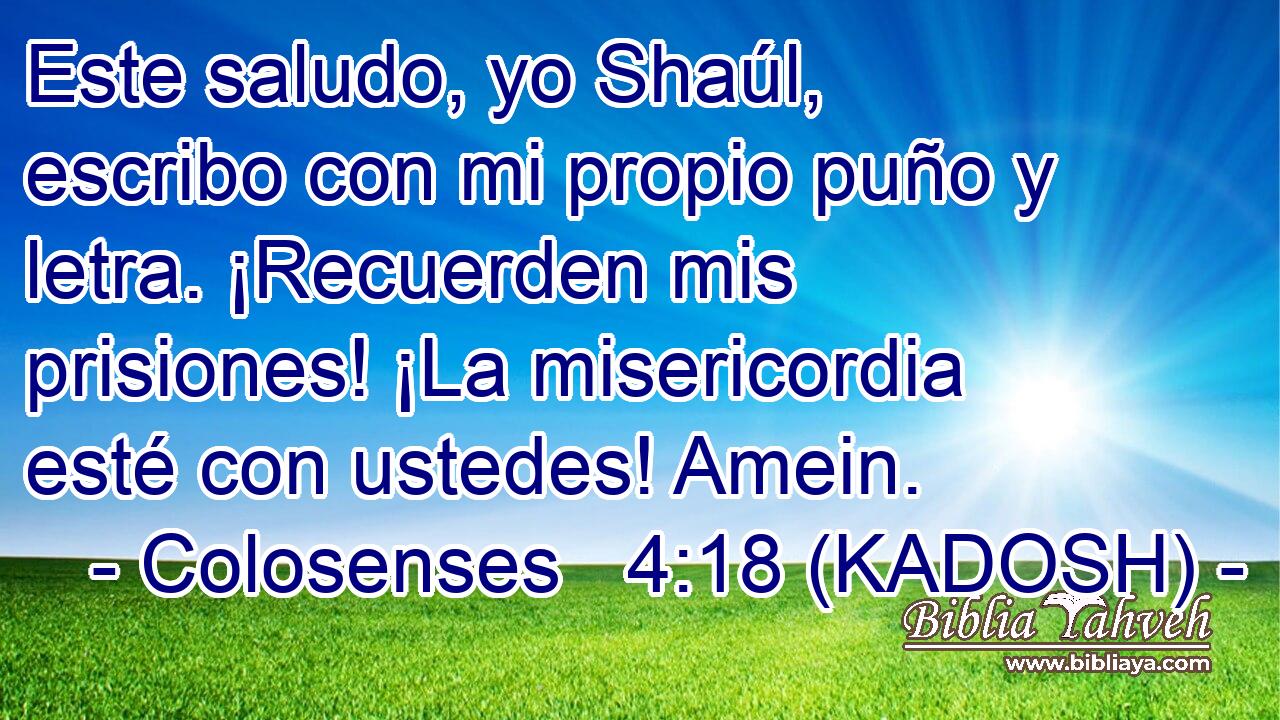  Este saludo, yo Shaúl, escribo con mi propio puño y letra. ¡Recuerden mis prisiones! ¡La misericordia esté con ustedes! Amein. 