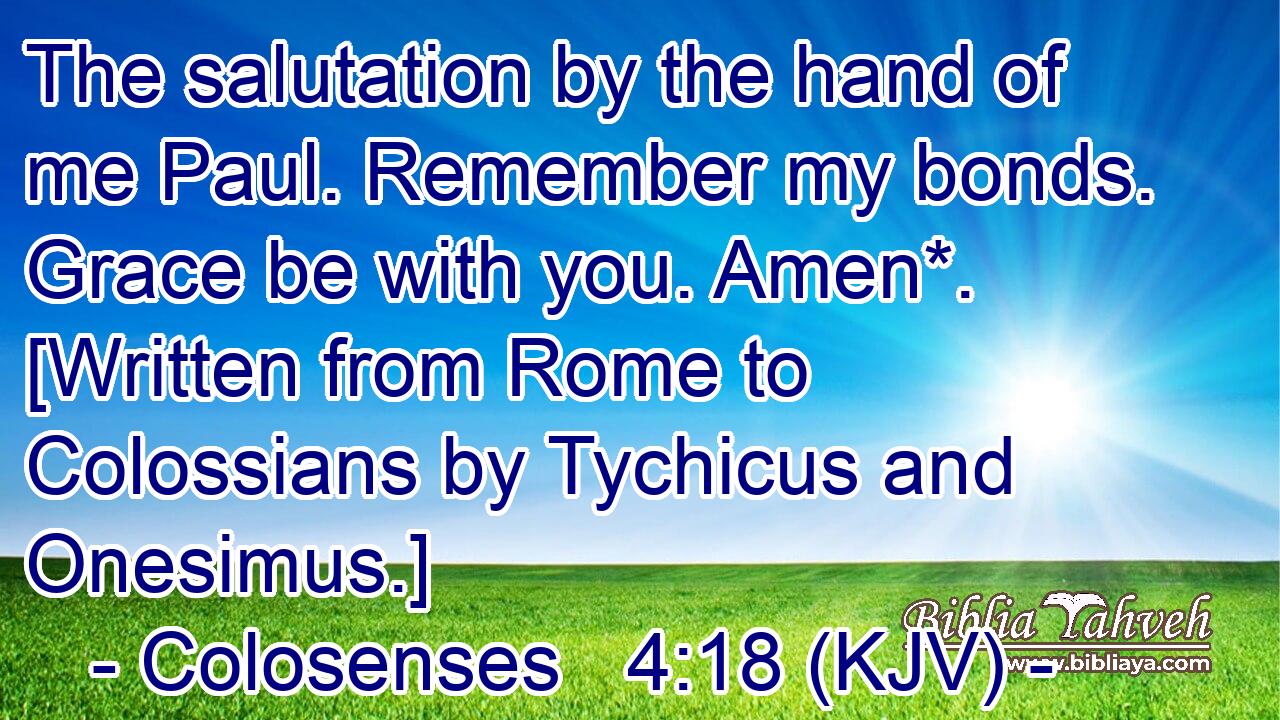 The salutation by the hand of me Paul. Remember my bonds. Grace be with you. Amen*. [Written from Rome to Colossians by Tychicus and Onesimus.]