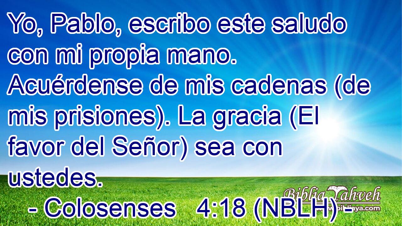  Yo, Pablo, escribo este saludo con mi propia mano. Acuérdense de mis cadenas (de mis prisiones). La gracia (El favor del Señor) sea con ustedes. 