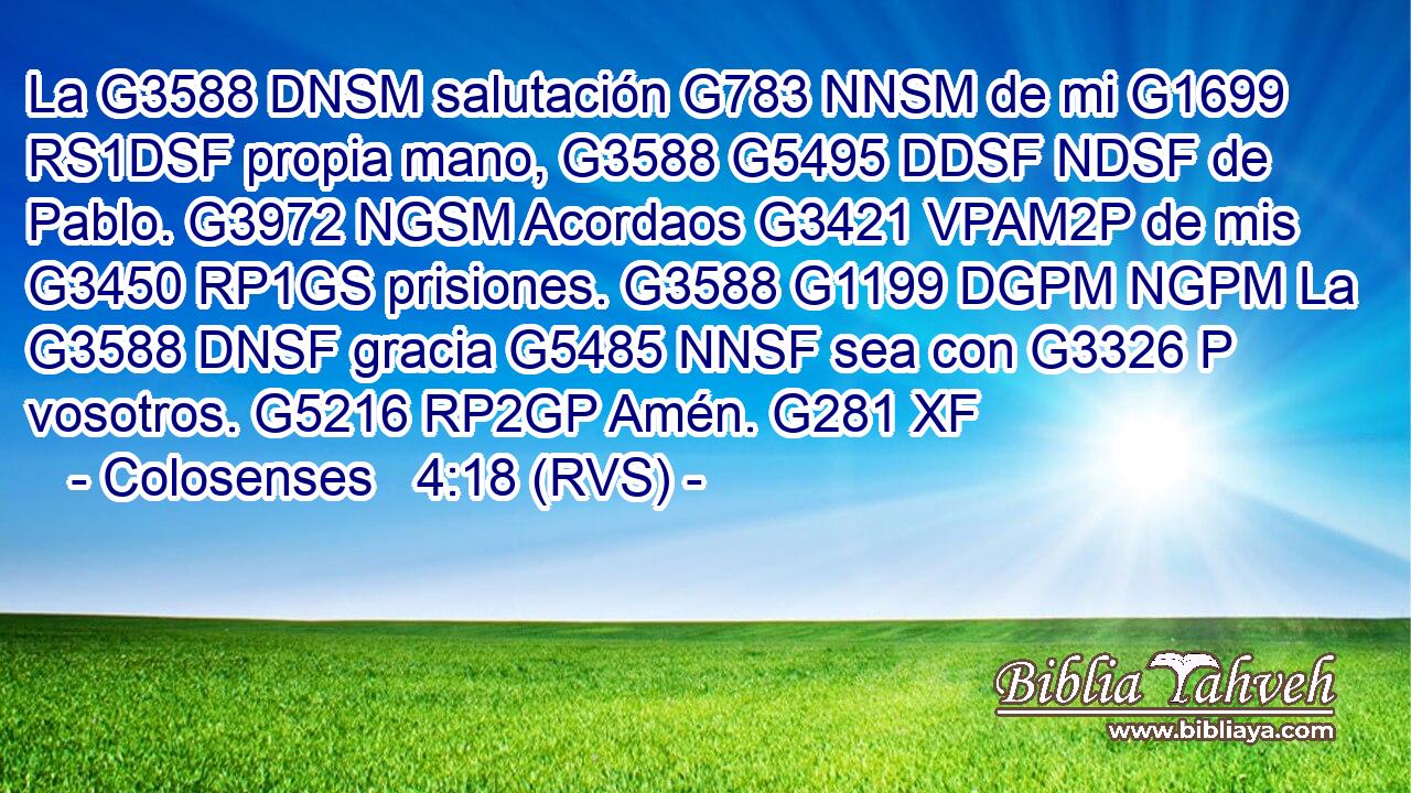 La G3588 DNSM salutación G783 NNSM de mi G1699 RS1DSF propia mano, G3588 G5495 DDSF NDSF de Pablo. G3972 NGSM Acordaos G3421 VPAM2P de mis G3450 RP1GS prisiones. G3588 G1199 DGPM NGPM La G3588 DNSF gracia G5485 NNSF sea con G3326 P vosotros. G5216 RP2GP Amén. G281 XF 