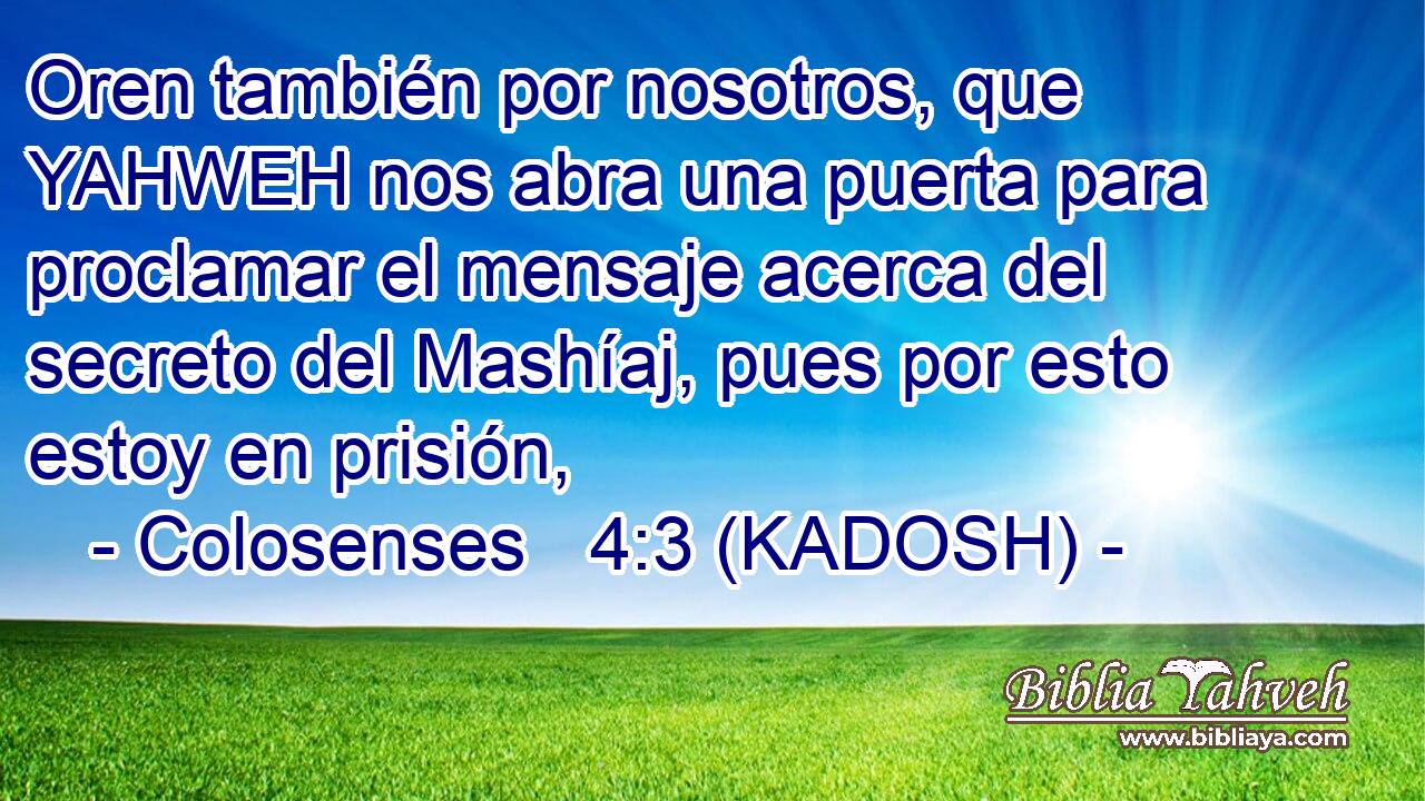  Oren también por nosotros, que YAHWEH nos abra una puerta para proclamar el mensaje acerca del secreto del Mashíaj, pues por esto estoy en prisión, 