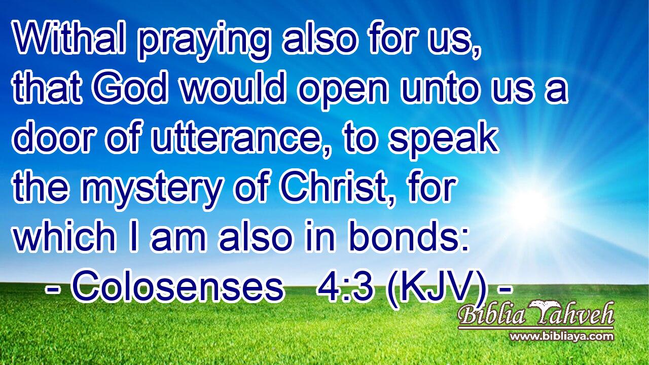 Withal praying also for us, that God would open unto us a door of utterance, to speak the mystery of Christ, for which I am also in bonds: