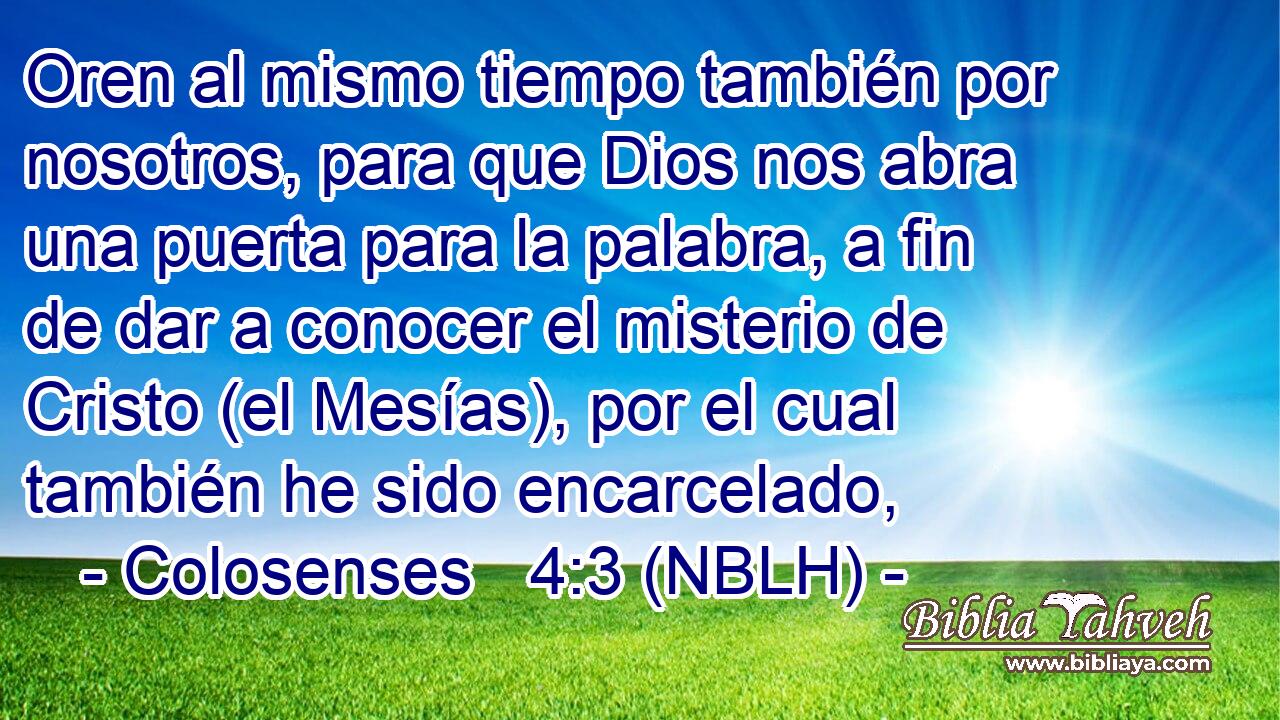  Oren al mismo tiempo también por nosotros, para que Dios nos abra una puerta para la palabra, a fin de dar a conocer el misterio de Cristo (el Mesías), por el cual también he sido encarcelado, 