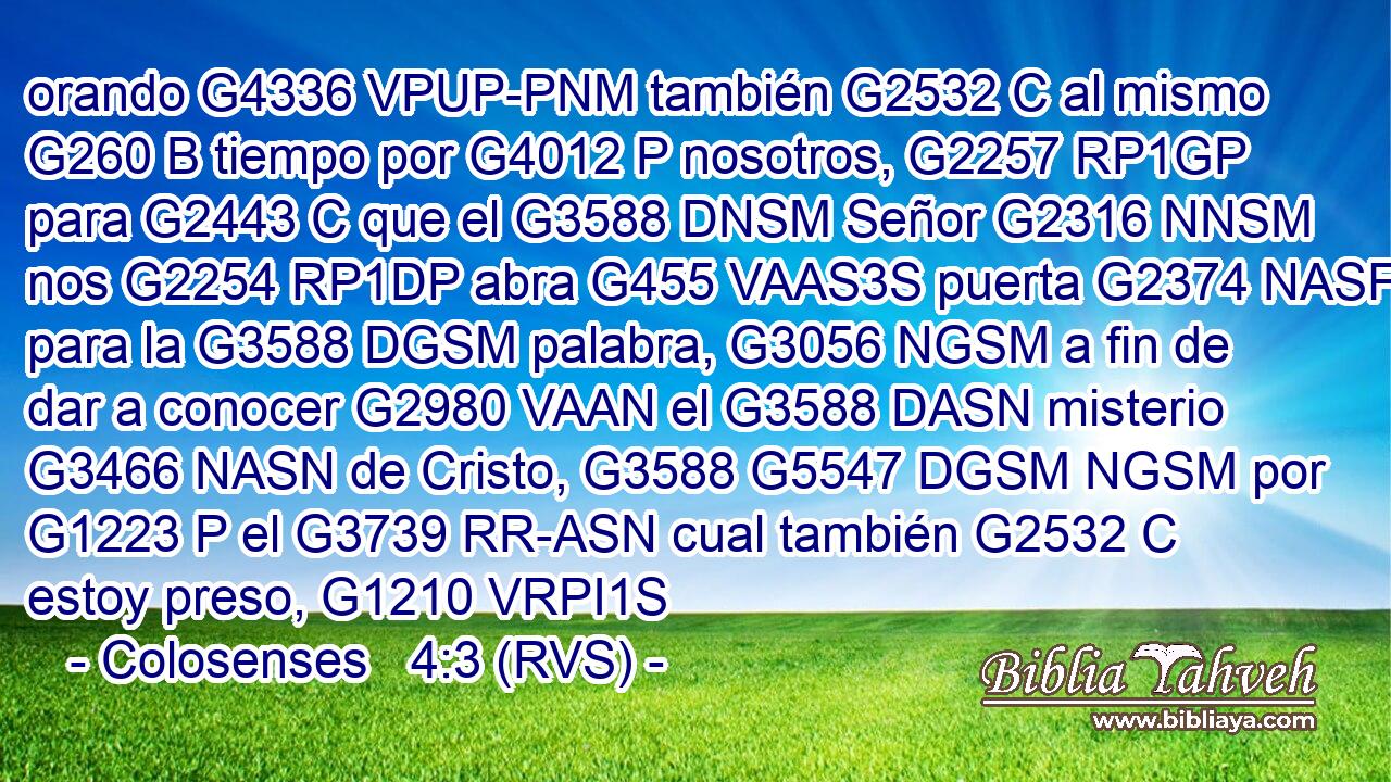 orando G4336 VPUP-PNM también G2532 C al mismo G260 B tiempo por G4012 P nosotros, G2257 RP1GP para G2443 C que el G3588 DNSM Señor G2316 NNSM nos G2254 RP1DP abra G455 VAAS3S puerta G2374 NASF para la G3588 DGSM palabra, G3056 NGSM a fin de dar a conocer G2980 VAAN el G3588 DASN misterio G3466 NASN de Cristo, G3588 G5547 DGSM NGSM por G1223 P el G3739 RR-ASN cual también G2532 C estoy preso, G1210 VRPI1S 