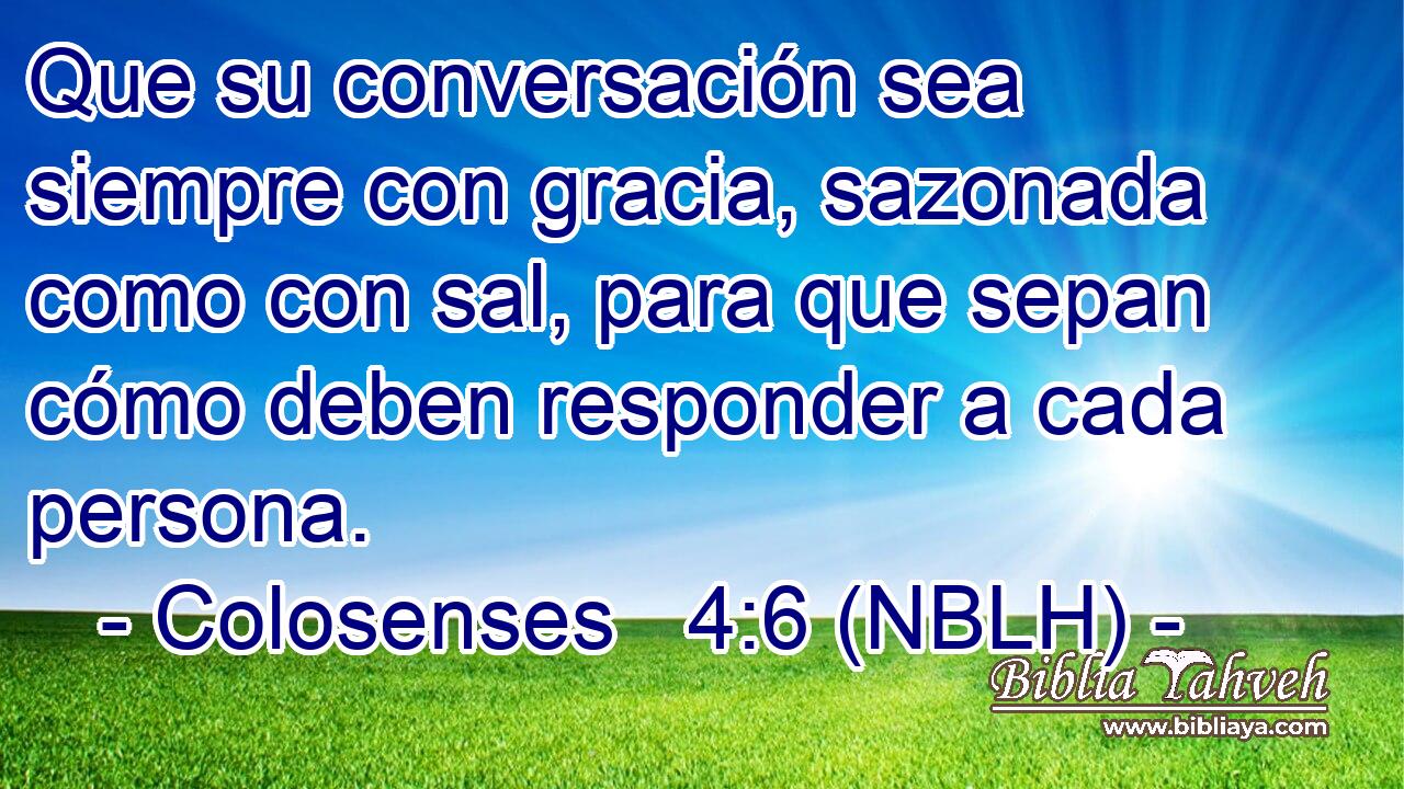  Que su conversación sea siempre con gracia, sazonada como con sal, para que sepan cómo deben responder a cada persona. 