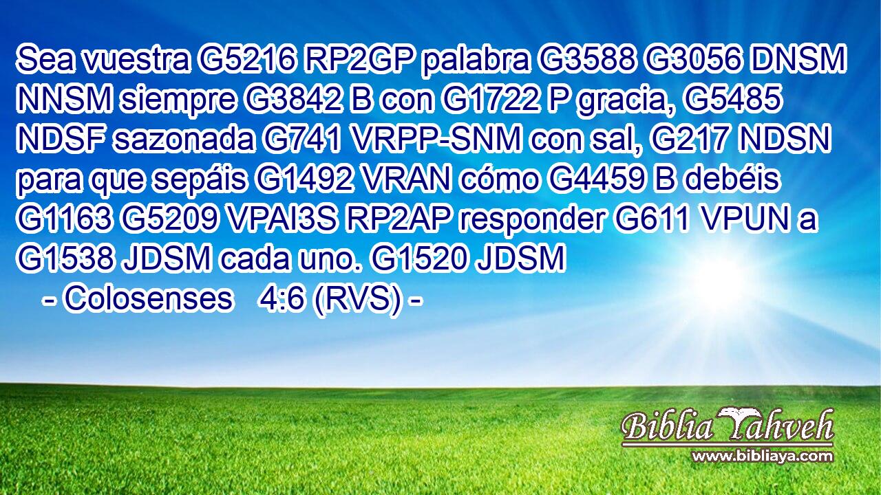 Sea vuestra G5216 RP2GP palabra G3588 G3056 DNSM NNSM siempre G3842 B con G1722 P gracia, G5485 NDSF sazonada G741 VRPP-SNM con sal, G217 NDSN para que sepáis G1492 VRAN cómo G4459 B debéis G1163 G5209 VPAI3S RP2AP responder G611 VPUN a G1538 JDSM cada uno. G1520 JDSM 