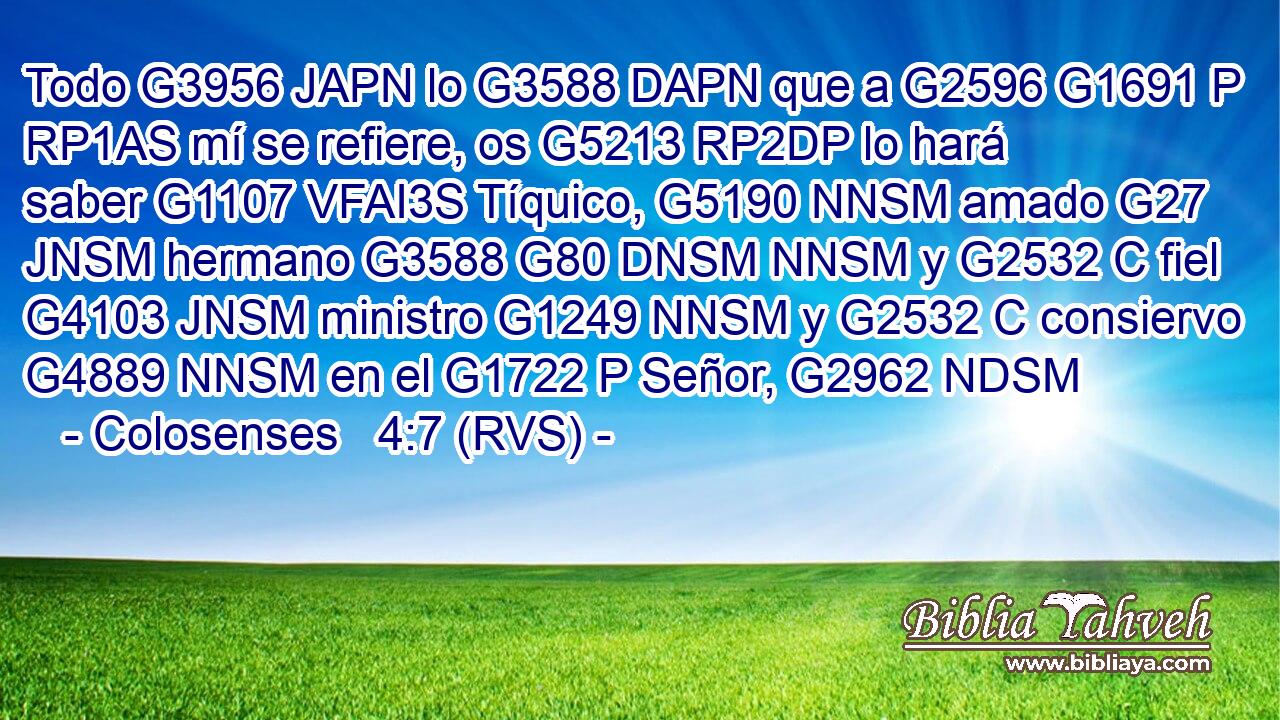 Todo G3956 JAPN lo G3588 DAPN que a G2596 G1691 P RP1AS mí se refiere, os G5213 RP2DP lo hará saber G1107 VFAI3S Tíquico, G5190 NNSM amado G27 JNSM hermano G3588 G80 DNSM NNSM y G2532 C fiel G4103 JNSM ministro G1249 NNSM y G2532 C consiervo G4889 NNSM en el G1722 P Señor, G2962 NDSM 