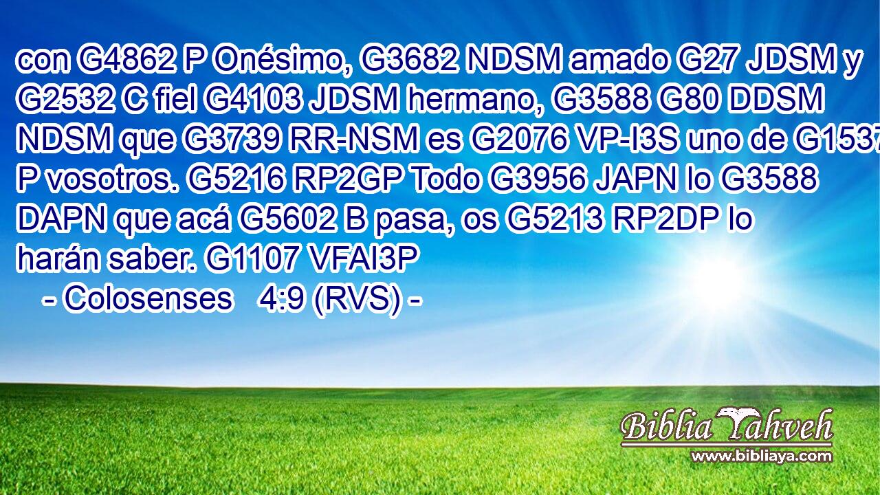 con G4862 P Onésimo, G3682 NDSM amado G27 JDSM y G2532 C fiel G4103 JDSM hermano, G3588 G80 DDSM NDSM que G3739 RR-NSM es G2076 VP-I3S uno de G1537 P vosotros. G5216 RP2GP Todo G3956 JAPN lo G3588 DAPN que acá G5602 B pasa, os G5213 RP2DP lo harán saber. G1107 VFAI3P 