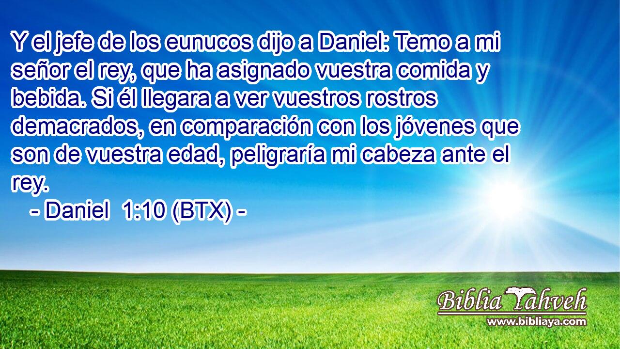 Y el jefe de los eunucos dijo a Daniel: Temo a mi señor el rey, que ha asignado vuestra comida y bebida. Si él llegara a ver vuestros rostros demacrados, en comparación con los jóvenes que son de vuestra edad, peligraría mi cabeza ante el rey.