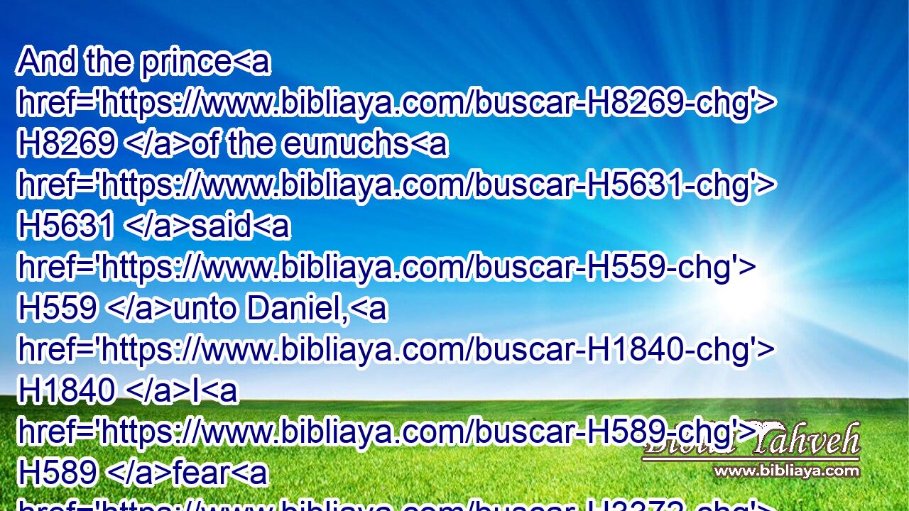 And the prince H8269 of the eunuchs H5631 said H559 unto Daniel, H1840 I H589 fear H3372 (H853) my lord H113 the king, H4428 who H834 hath appointed H4487 (H853) your meat H3978 and your drink: H4960 for H834 why H4100 should he see H7200 (H853) your faces H6440 worse liking H2196 than H4480 the children H3206 which H834 are of your sort? H1524 then shall ye make me endanger H2325 (H853) my head H7218 to the king.H4428