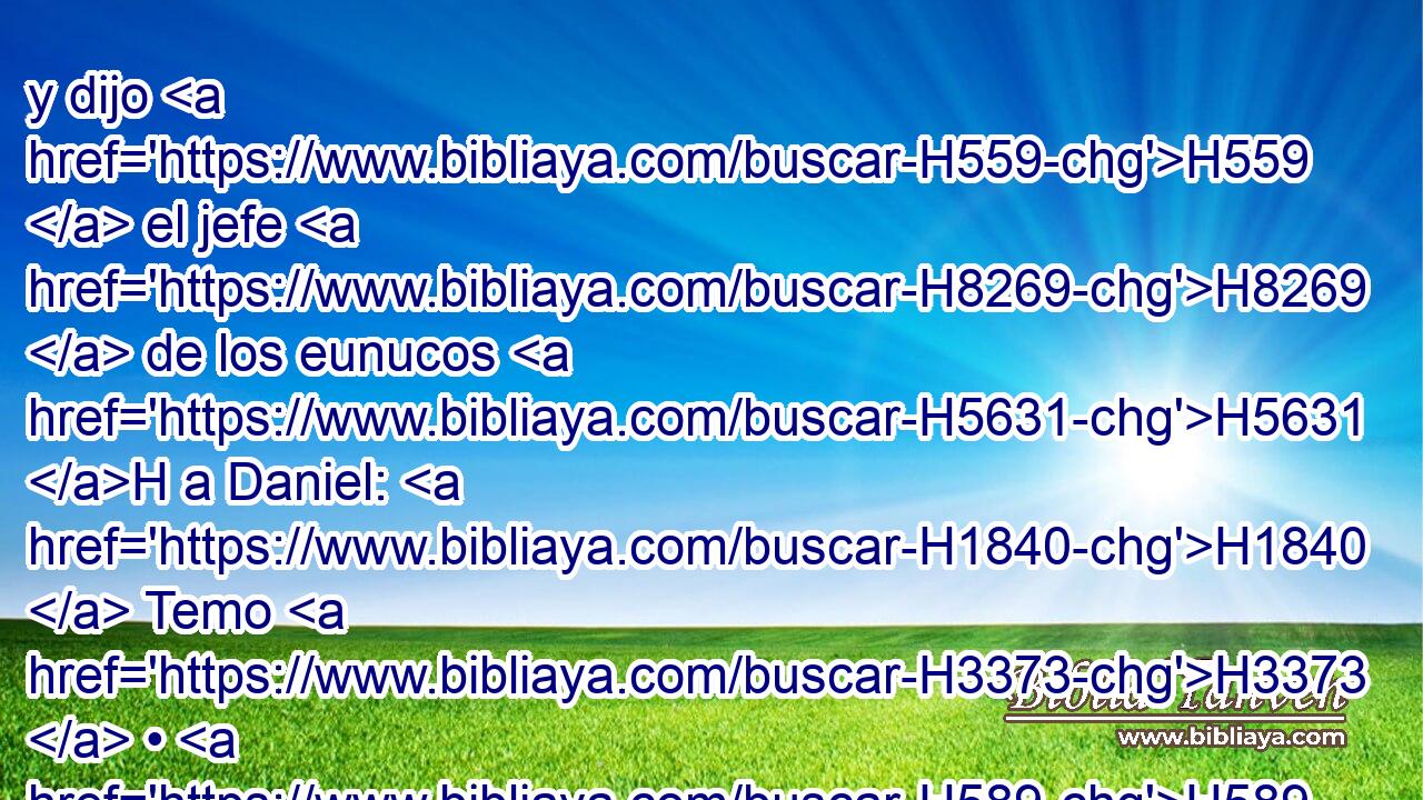 y dijo H559  el jefe H8269  de los eunucos H5631 H a Daniel: H1840  Temo H3373  • H589  a mi H589  señor H113  el rey, H4428 H que H834 XN señaló H4487  • vuestra comida H3978  y • vuestra bebida; pues H834 CX luego que H4100 AIc él vea H7200  • vuestros rostros más pálidos H2196 VqApPM-N que H4480 PM los de los muchachos H3206 H que H834 XN son semejantes a • H1524  vosotros