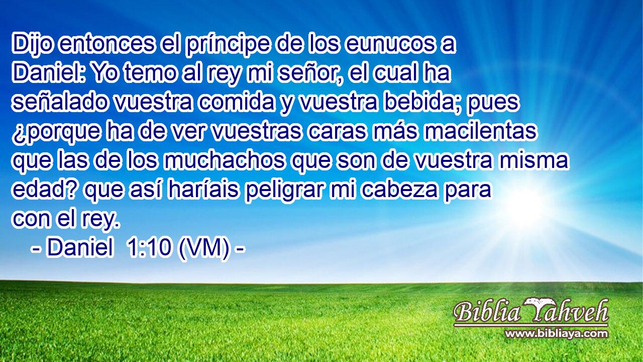  Dijo entonces el príncipe de los eunucos a Daniel: Yo temo al rey mi señor, el cual ha señalado vuestra comida y vuestra bebida; pues ¿porque ha de ver vuestras caras más macilentas que las de los muchachos que son de vuestra misma edad? que así haríais peligrar mi cabeza para con el rey. 