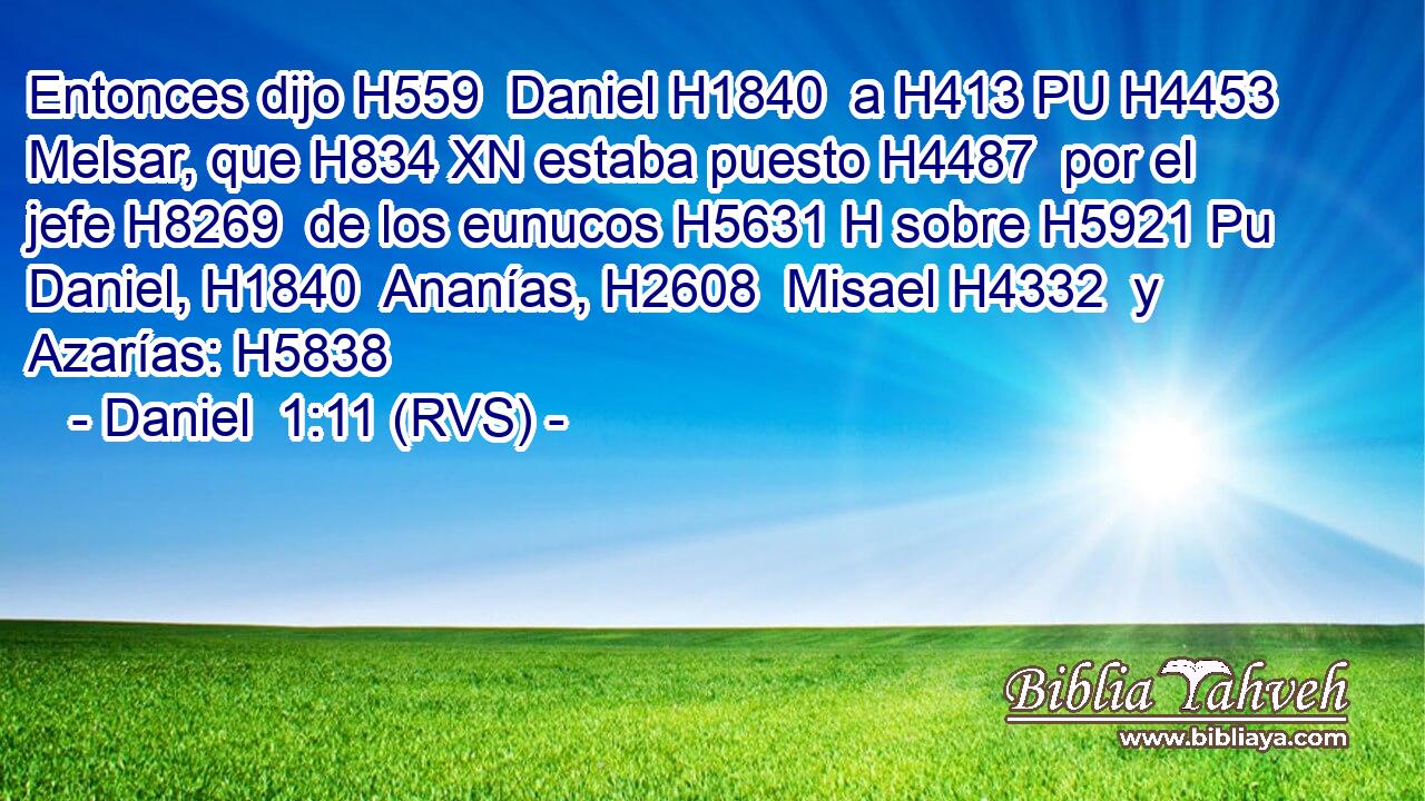 Entonces dijo H559  Daniel H1840  a H413 PU H4453 Melsar, que H834 XN estaba puesto H4487  por el jefe H8269  de los eunucos H5631 H sobre H5921 Pu Daniel, H1840  Ananías, H2608  Misael H4332  y Azarías: H5838  
