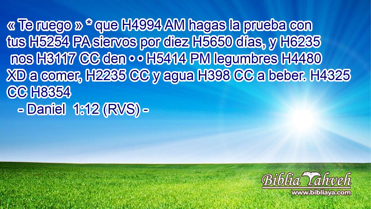 « Te ruego » * que H4994 AM hagas la prueba con tus H5254 PA siervos por diez H5650 días, y H6235  nos H3117 CC den • • H5414 PM legumbres H4480 XD a comer, H2235 CC y agua H398 CC a beber. H4325 CC H8354 