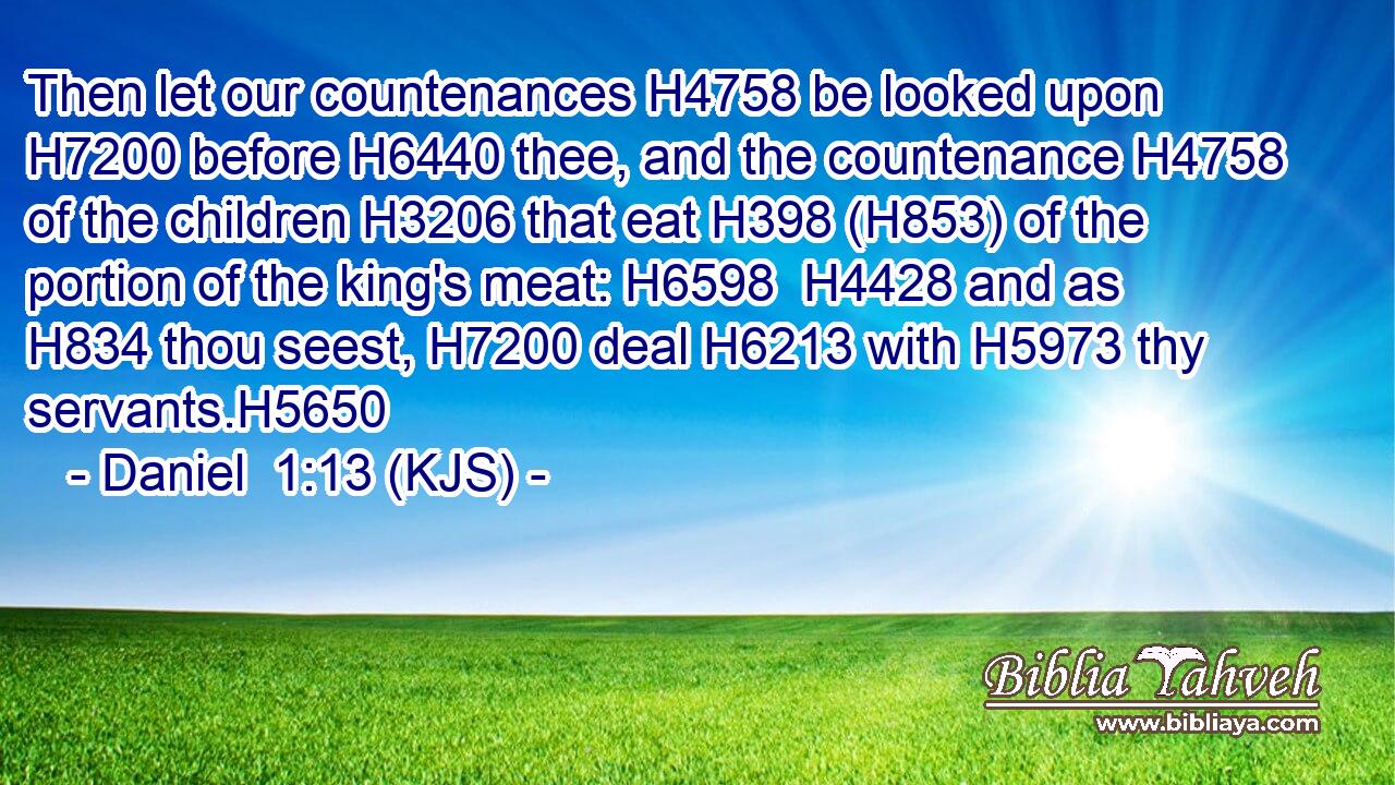 Then let our countenances H4758 be looked upon H7200 before H6440 thee, and the countenance H4758 of the children H3206 that eat H398 (H853) of the portion of the king's meat: H6598  H4428 and as H834 thou seest, H7200 deal H6213 with H5973 thy servants.H5650