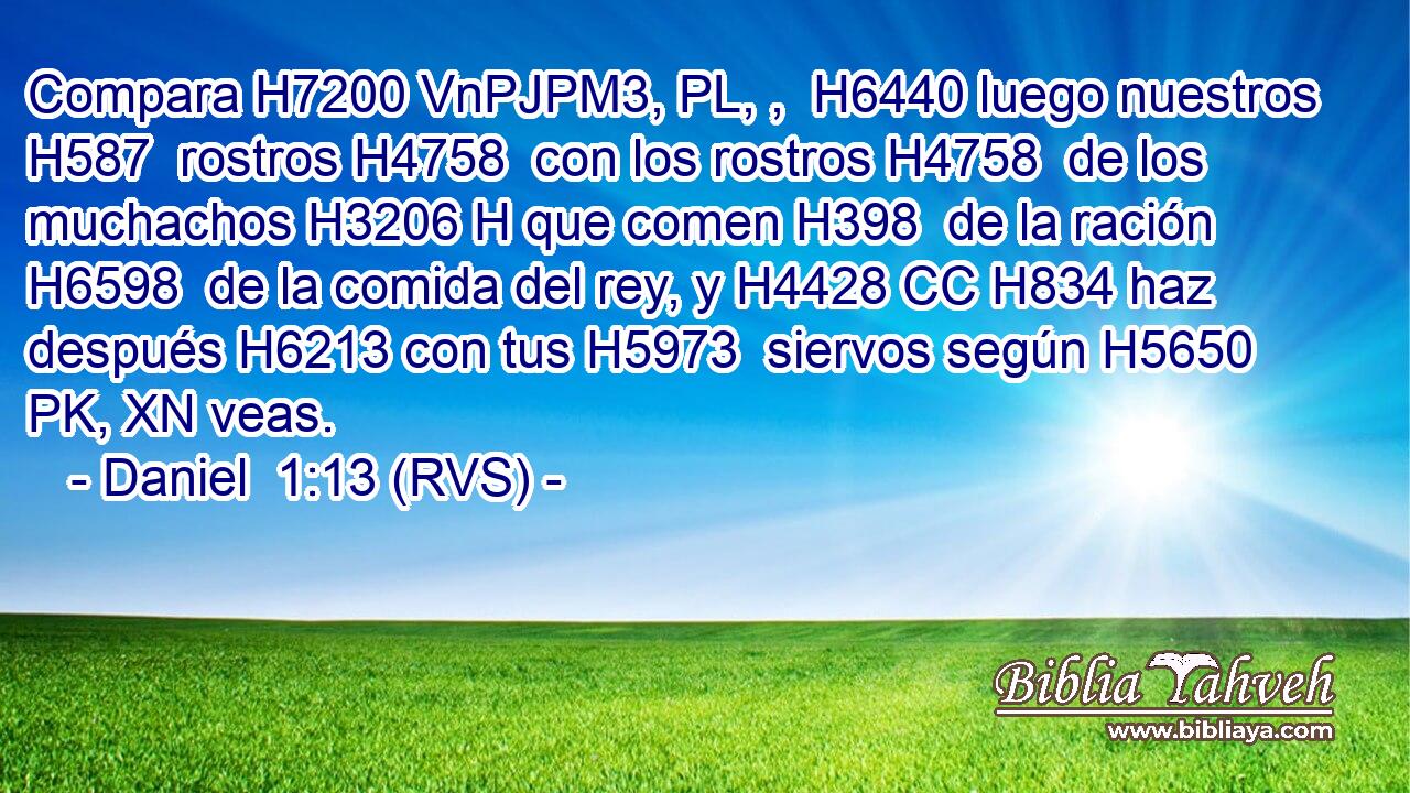 Compara H7200 VnPJPM3, PL, ,  H6440 luego nuestros H587  rostros H4758  con los rostros H4758  de los muchachos H3206 H que comen H398  de la ración H6598  de la comida del rey, y H4428 CC H834 haz después H6213 con tus H5973  siervos según H5650 PK, XN veas. 