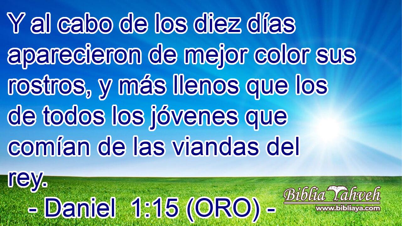  Y al cabo de los diez días aparecieron de mejor color sus rostros, y más llenos que los de todos los jóvenes que comían de las viandas del rey. 