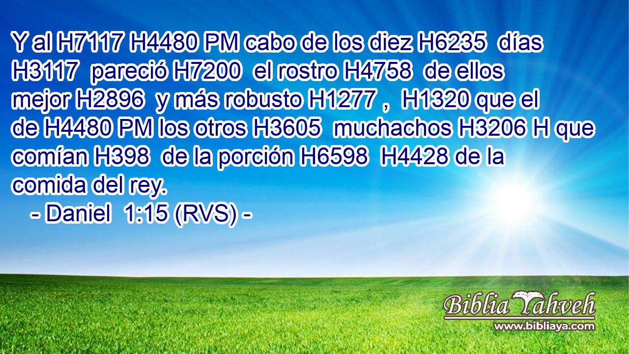 Y al H7117 H4480 PM cabo de los diez H6235  días H3117  pareció H7200  el rostro H4758  de ellos mejor H2896  y más robusto H1277 ,  H1320 que el de H4480 PM los otros H3605  muchachos H3206 H que comían H398  de la porción H6598  H4428 de la comida del rey. 