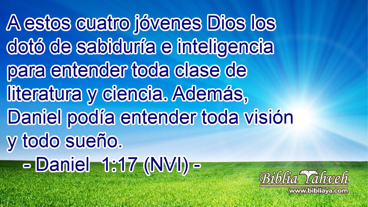  A estos cuatro jóvenes Dios los dotó de sabiduría e inteligencia para entender toda clase de literatura y ciencia. Además, Daniel podía entender toda visión y todo sueño. 