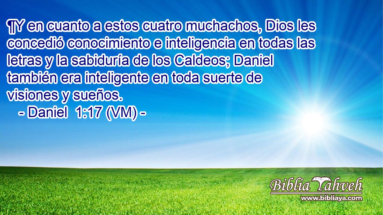  ¶Y en cuanto a estos cuatro muchachos, Dios les concedió conocimiento e inteligencia en todas las letras y la sabiduría de los Caldeos; Daniel también era inteligente en toda suerte de visiones y sueños. 