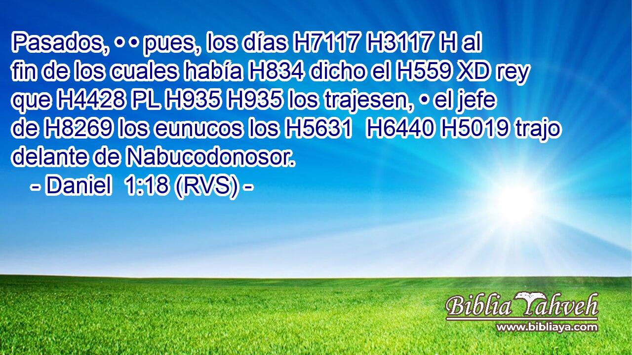 Pasados, • • pues, los días H7117 H3117 H al fin de los cuales había H834 dicho el H559 XD rey que H4428 PL H935 H935 los trajesen, • el jefe de H8269 los eunucos los H5631  H6440 H5019 trajo delante de Nabucodonosor. 