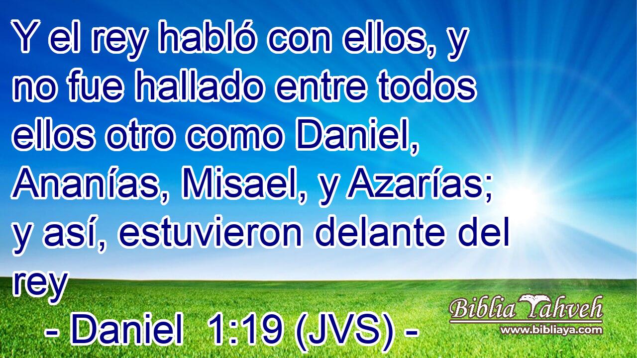 Y el rey habló con ellos, y no fue hallado entre todos ellos otro como Daniel, Ananías, Misael, y Azarías; y así, estuvieron delante del rey