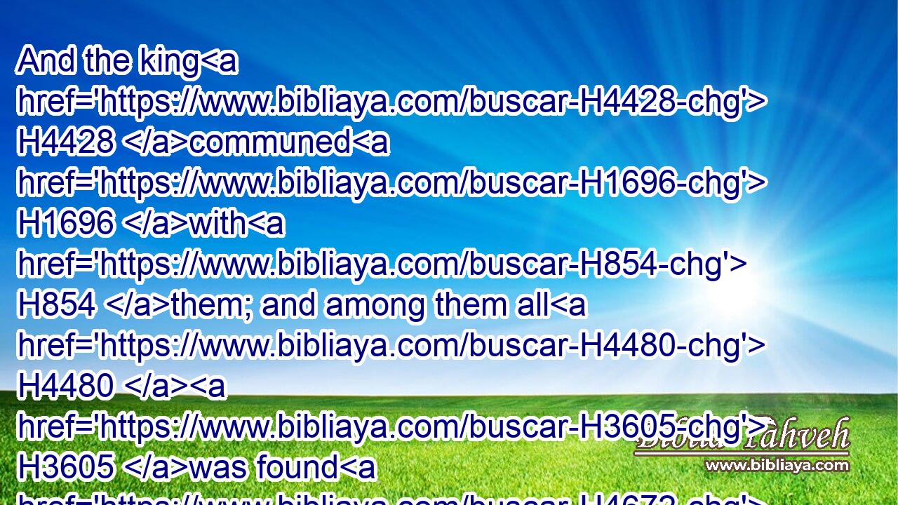 And the king H4428 communed H1696 with H854 them; and among them all H4480  H3605 was found H4672 none H3808 like Daniel, H1840 Hananiah, H2608 Mishael, H4332 and Azariah: H5838 therefore stood H5975 they before H6440 the king.H4428